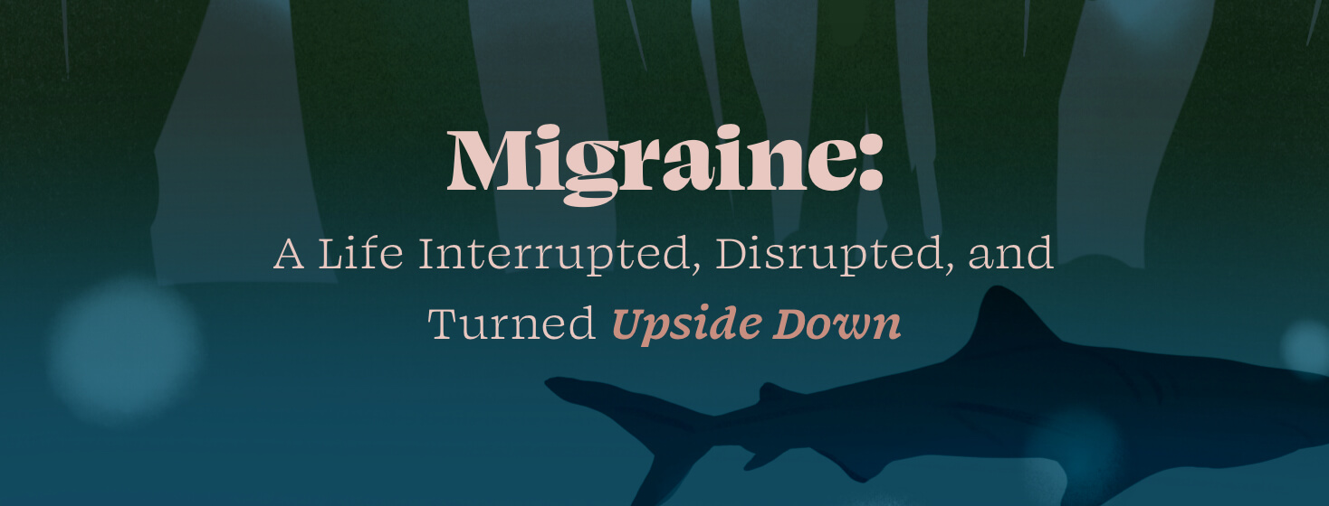 Deep forest and under water shark surround words saying Migraine: A Life Interrupted, Disrupted, and Turned Upside Down