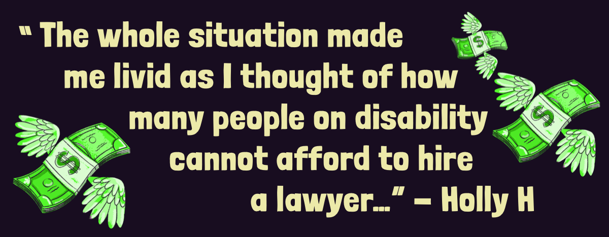 Images of dollar bills flying away with the quote next to them. The quote says: The whole situation made me livid as I thought of how many people on disability cannot afford to hire a lawyer…” - Holly H