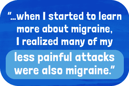 …when I started to learn more about migraine, I realized many of my less painful attacks were also migraine