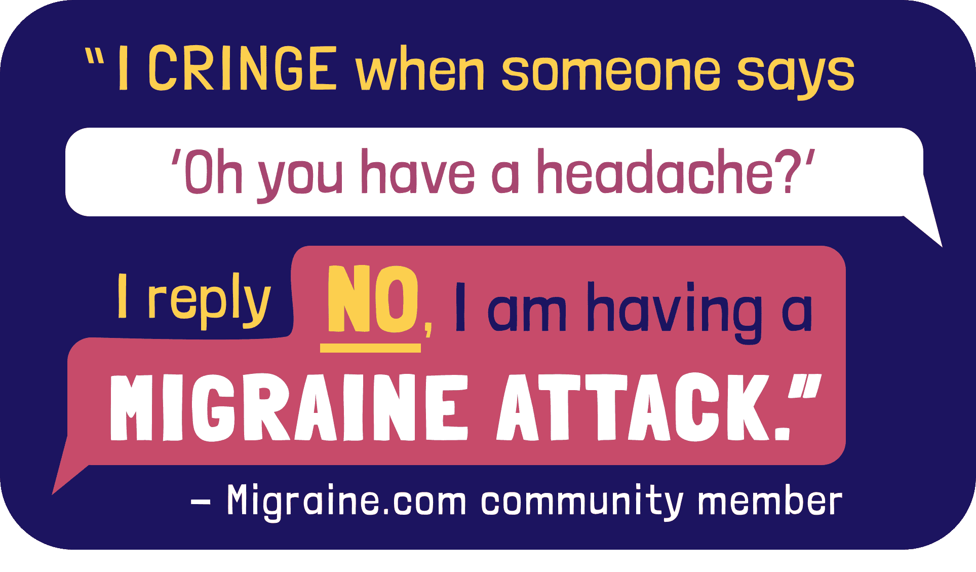 I cringe when someone says Oh you have a headache? I reply no, I am having a migraine attack.